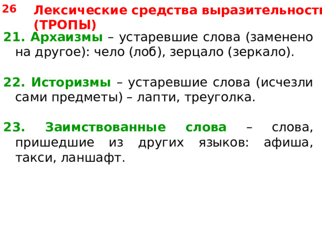 26 Лексические средства выразительности (ТРОПЫ) 21. Архаизмы – устаревшие слова (заменено на другое): чело (лоб), зерцало (зеркало). 22. Историзмы – устаревшие слова (исчезли сами предметы) – лапти, треуголка. 23. Заимствованные слова – слова, пришедшие из других языков: афиша, такси, ланшафт. 