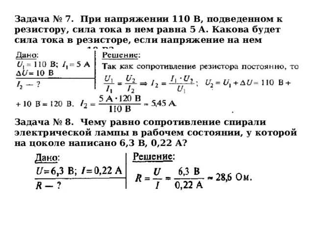 Задача № 7. При напряжении 110 В, подведенном к резистору, сила тока в нем равна 5 А. Какова будет сила тока в резисторе, если напряжение на нем увеличить на 10 В? Задача № 8. Чему равно сопротивление спирали электрической лампы в рабочем состоянии, у которой на цоколе написано 6,3 В, 0,22 А?  