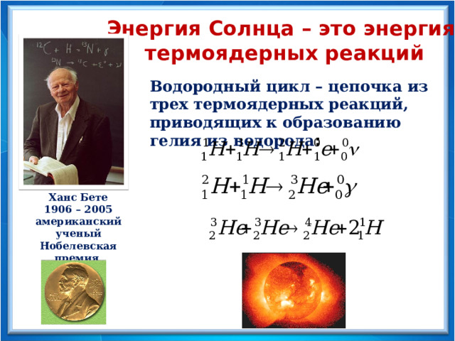 Энергия Солнца – это энергия термоядерных реакций Водородный цикл – цепочка из трех термоядерных реакций, приводящих к образованию гелия из водорода : Ханс Бете 1906 – 2005 американский ученый Нобелевская премия 1967 год 