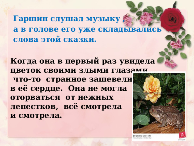 Гаршин слушал музыку ,  а в голове его уже  складывались  слова этой сказки. Когда она в первый раз увидела цветок своими злыми глазами,  что-то странное зашевелилось в её сердце. Она не могла оторваться от нежных лепестков, всё смотрела и смотрела.  