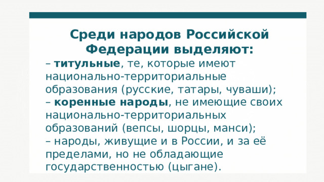 Среди народов Российской Федерации выделяют: – титульные , те, которые имеют национально-территориальные образования (русские, татары, чуваши); – коренные народы , не имеющие своих национально-территориальных образований (вепсы, шорцы, манси); – народы, живущие и в России, и за её пределами, но не обладающие государственностью (цыгане). 