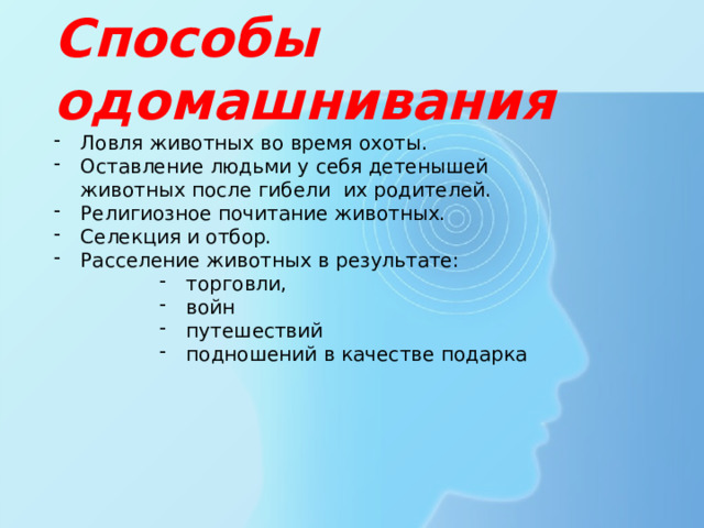 Способы одомашнивания Ловля животных во время охоты. Оставление людьми у себя детенышей животных после гибели их родителей. Религиозное почитание животных. Селекция и отбор. Расселение животных в результате: торговли, войн путешествий подношений в качестве подарка торговли, войн путешествий подношений в качестве подарка торговли, войн путешествий подношений в качестве подарка торговли, войн путешествий подношений в качестве подарка 