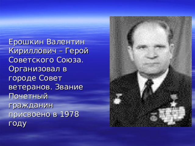 Ерошкин Валентин Кириллович – Герой Советского Союза. Организовал в городе Совет ветеранов. Звание Почетный гражданин присвоено в 1978 году 