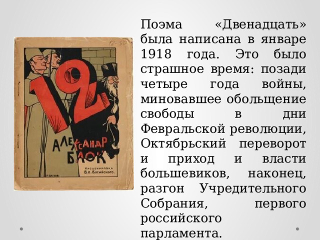 Поэма «Двенадцать» была написана в январе 1918 года. Это было страшное время: позади четыре года войны, миновавшее обольщение свободы в дни Февральской революции, Октябрьский переворот и приход и власти большевиков, наконец, разгон Учредительного Собрания, первого российского парламента. 