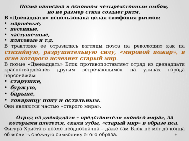 Поэма написана в основном четырехстопным ямбом, но не размер стиха создает ритм. В «Двенадцати» использована целая симфония ритмов: маршевые, песенные, частушечные, плясовые и т.д. В трактовке ее отразились взгляды поэта на революцию как на стихийную, разрушительную силу, «мировой пожар», в огне которого исчезнет старый мир . В поэме «Двенадцать» Блок противопоставляет отряд из двенадцати красногвардейцев другим встречающимся на улицах города персонажам: старушке, буржую, барыне, товарищу попу и остальным. Они являются частью «старого мира». Отряд из двенадцати – представители «нового мира», за которыми плетется, скаля зубы, «старый мир» в образе пса. Фигура Христа в поэме неоднозначна – даже сам Блок не мог до конца объяснить сложную символику этого образа. 