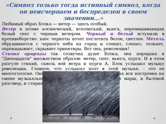 «Символ только тогда истинный символ, когда он неисчерпаем и беспределен в своем значении...» Любимый образ Блока — ветер — здесь особый. Ветер в поэме космический, вселенский, вьюга, перемешивающая белый снег с черным вечером. Черный и белый вступили в противоборство: хаос черноты хочет поглотить белое, светлое. Метель обрушивается с черного неба на город и слепит, слепит, толкает, опрокидывает, скрывает ориентиры. Вот она, революция! Стихия природы так созвучна душе Блока, она передана в 