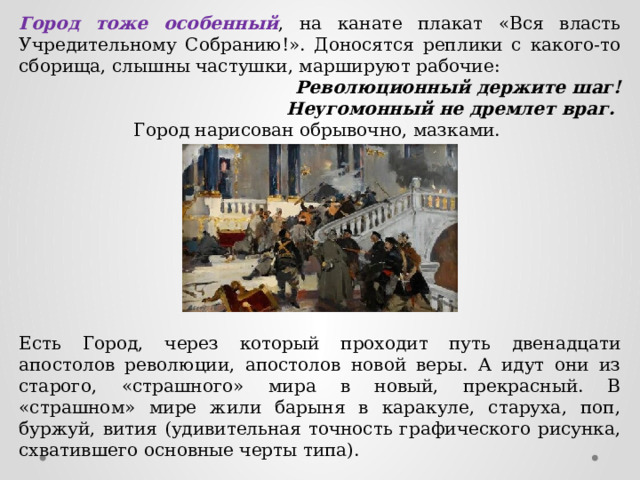 Город тоже особенный , на канате плакат «Вся власть Учредительному Собранию!». Доносятся реплики с какого-то сборища, слышны частушки, маршируют рабочие: Революционный держите шаг! Неугомонный не дремлет враг. Город нарисован обрывочно, мазками. Есть Город, через который проходит путь двенадцати апостолов революции, апостолов новой веры. А идут они из старого, «страшного» мира в новый, прекрасный. В «страшном» мире жили барыня в каракуле, старуха, поп, буржуй, вития (удивительная точность графического рисунка, схватившего основные черты типа). 