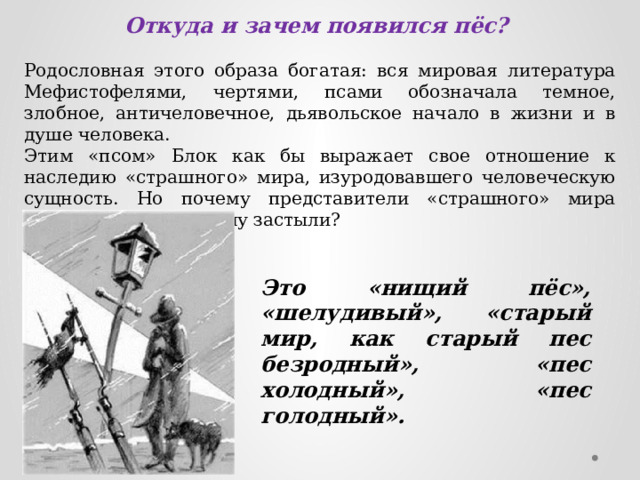 Откуда и зачем появился пёс? Родословная этого образа богатая: вся мировая литература Мефистофелями, чертями, псами обозначала темное, злобное, античеловечное, дьявольское начало в жизни и в душе человека. Этим «псом» Блок как бы выражает свое отношение к наследию «страшного» мира, изуродовавшего человеческую сущность. Но почему представители «страшного» мира никуда не идут, почему застыли? Это «нищий пёс», «шелудивый», «старый мир, как старый пес безродный», «пес холодный», «пес голодный». 