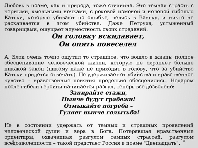 Любовь в поэме, как и природа, тоже стихийна. Это темная страсть с черными, хмельными ночками, с роковой изменой и нелепой гибелью Катьки, которую убивают по ошибке, целясь в Ваньку, и никто не раскаивается в этом убийстве. Даже Петруха, устыженный товарищами, ощущает неуместность своих страданий. Он головку вскидавает, Он опять повеселел . А. Блок очень точно ощутил то страшное, что вошло в жизнь: полное обесценивание человеческой жизни, которую не охраняет больше никакой закон (никому даже не приходит в голову, что за убийство Катьки придется отвечать). Не удерживает от убийства и нравственное чувство – нравственные понятия предельно обесценились. Недаром после гибели героини начинается разгул, теперь все дозволено: Запирайте етажи, Нынче будут грабежи! Отмыкайте погреба – Гуляет нынче голытьба!  Не в состоянии удержать от темных и страшных проявлений человеческой души и вера в Бога. Потерявшая нравственные ориентиры, охваченная разгулом темных страстей, разгулом вседозволенности – такой предстает Россия в поэме 