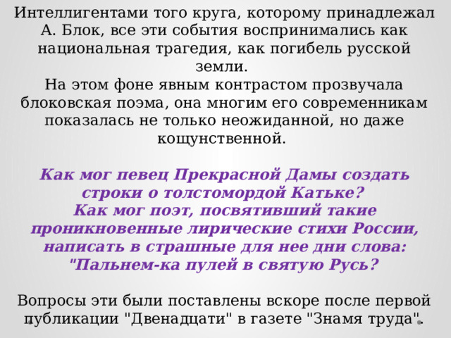 Интеллигентами того круга, которому принадлежал А. Блок, все эти события воспринимались как национальная трагедия, как погибель русской земли. На этом фоне явным контрастом прозвучала блоковская поэма, она многим его современникам показалась не только неожиданной, но даже кощунственной.  Как мог певец Прекрасной Дамы создать строки о толстомордой Катьке? Как мог поэт, посвятивший такие проникновенные лирические стихи России, написать в страшные для нее дни слова: 