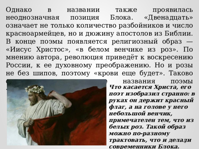 Однако в названии также проявилась неоднозначная позиция Блока. «Двенадцать» означает не только количество разбойников и число красноармейцев, но и дюжину апостолов из Библии. В конце поэмы появляется религиозный образ — «Иисус Христос», «в белом венчике из роз». По мнению автора, революция приведёт к воскресению России, к ее духовному преображению. Но и розы не без шипов, поэтому «крови еще будет». Таково символическое значение названия поэмы «Двенадцать». Что касается Христа, его поэт изобразил странно: в руках он держит красный флаг, а на голове у него небольшой венчик, примечателен тем, что из белых роз. Такой образ можно по-разному трактовать, что и делали современники Блока. 