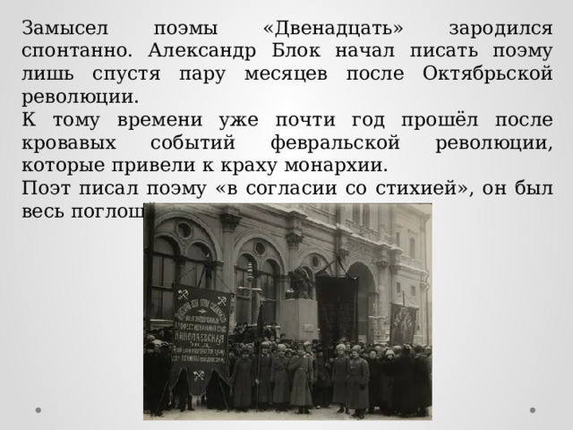 Замысел поэмы «Двенадцать» зародился спонтанно. Александр Блок начал писать поэму лишь спустя пару месяцев после Октябрьской революции. К тому времени уже почти год прошёл после кровавых событий февральской революции, которые привели к краху монархии. Поэт писал поэму «в согласии со стихией», он был весь поглощён революционной песней. 