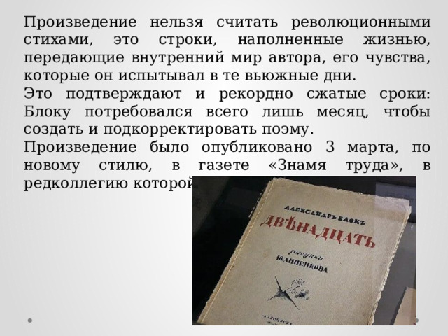 Произведение нельзя считать революционными стихами, это строки, наполненные жизнью, передающие внутренний мир автора, его чувства, которые он испытывал в те вьюжные дни. Это подтверждают и рекордно сжатые сроки: Блоку потребовался всего лишь месяц, чтобы создать и подкорректировать поэму. Произведение было опубликовано 3 марта, по новому стилю, в газете «Знамя труда», в редколлегию которой входили левые эсеры. 