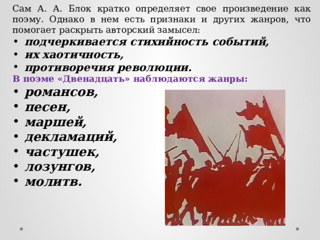 Сам А. А. Блок кратко определяет свое произведение как поэму. Однако в нем есть признаки и других жанров, что помогает раскрыть авторский замысел: подчеркивается стихийность событий, их хаотичность, противоречия революции. В поэме «Двенадцать» наблюдаются жанры: романсов,  песен, маршей, декламаций, частушек, лозунгов, молитв. 