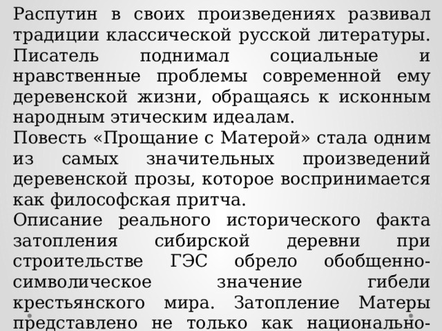 Распутин в своих произведениях развивал традиции классической русской литературы. Писатель поднимал социальные и нравственные проблемы современной ему деревенской жизни, обращаясь к исконным народным этическим идеалам. Повесть «Прощание с Матерой» стала одним из самых значительных произведений деревенской прозы, которое воспринимается как философская притча. Описание реального исторического факта затопления сибирской деревни при строительстве ГЭС обрело обобщенно-символическое значение гибели крестьянского мира. Затопление Матеры представлено не только как национально-историческая трагедия, но и как сказ об уходящей под воду патриархальной цивилизации, подобной Атлантиде. 