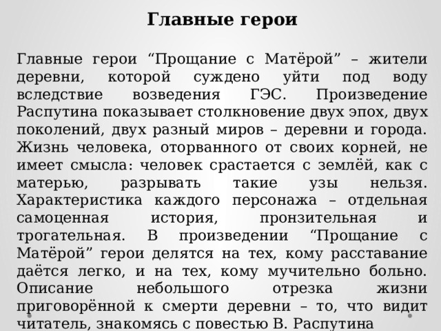 Главные герои  Главные герои “Прощание с Матёрой” – жители деревни, которой суждено уйти под воду вследствие возведения ГЭС. Произведение Распутина показывает столкновение двух эпох, двух поколений, двух разный миров – деревни и города. Жизнь человека, оторванного от своих корней, не имеет смысла: человек срастается с землёй, как с матерью, разрывать такие узы нельзя. Характеристика каждого персонажа – отдельная самоценная история, пронзительная и трогательная. В произведении “Прощание с Матёрой” герои делятся на тех, кому расставание даётся легко, и на тех, кому мучительно больно. Описание небольшого отрезка жизни приговорённой к смерти деревни – то, что видит читатель, знакомясь с повестью В. Распутина 