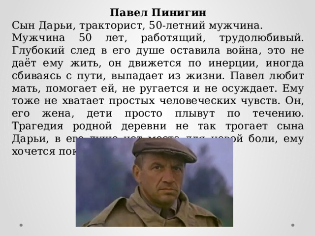 Павел Пинигин Сын Дарьи, тракторист, 50-летний мужчина. Мужчина 50 лет, работящий, трудолюбивый. Глубокий след в его душе оставила война, это не даёт ему жить, он движется по инерции, иногда сбиваясь с пути, выпадает из жизни. Павел любит мать, помогает ей, не ругается и не осуждает. Ему тоже не хватает простых человеческих чувств. Он, его жена, дети просто плывут по течению. Трагедия родной деревни не так трогает сына Дарьи, в его душе нет места для новой боли, ему хочется покоя и определённости. 