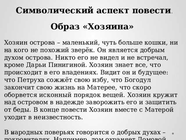 Символический аспект повести . Образ «Хозяина» Хозяин острова – маленький, чуть больше кошки, ни на кого не похожий зверёк. Он является добрым духом острова. Никто его не видел и не встречал, кроме Дарьи Пинигиной. Хозяин знает все, что происходит в его владениях. Видит он и будущее: что Петруха сожжёт свою избу, что Богодул закончит свою жизнь на Матерее, что скоро оборвется исконный порядок вещей. Хозяин кружит над островом в надежде заворожить его и защитить от беды. В конце повести Хозяин вместе с Матерой уходит в неизвестность. В народных поверьях говорится о добрых духах – покровителях. Например, дом охраняет Домовой, баню – Банник, лес – Леший и т.д. По образу этих духов Распутин создал своего Хозяина – покровителя Матеры. 