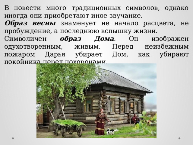 В повести много традиционных символов, однако иногда они приобретают иное звучание. Образ весны знаменует не начало расцвета, не пробуждение, а последнюю вспышку жизни. Символичен образ Дома . Он изображен одухотворенным, живым. Перед неизбежным пожаром Дарья убирает Дом, как убирают покойника перед похоронами. 