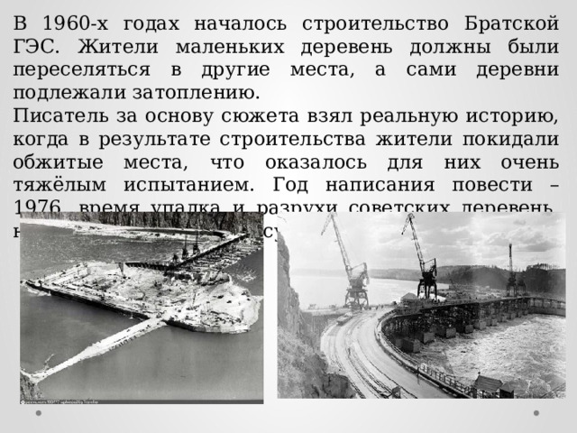 В 1960-х годах началось строительство Братской ГЭС. Жители маленьких деревень должны были переселяться в другие места, а сами деревни подлежали затоплению. Писатель за основу сюжета взял реальную историю, когда в результате строительства жители покидали обжитые места, что оказалось для них очень тяжёлым испытанием. Год написания повести – 1976, время упадка и разрухи советских деревень, неперспективных для государства. 