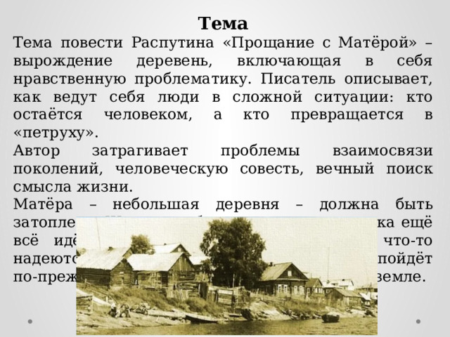 Тема Тема повести Распутина «Прощание с Матёрой» – вырождение деревень, включающая в себя нравственную проблематику. Писатель описывает, как ведут себя люди в сложной ситуации: кто остаётся человеком, а кто превращается в «петруху». Автор затрагивает проблемы взаимосвязи поколений, человеческую совесть, вечный поиск смысла жизни. Матёра – небольшая деревня – должна быть затоплена. Жителям об этом известно, но пока ещё всё идёт по-старому, герои повести на что-то надеются: вдруг ситуация изменится и всё пойдёт по-прежнему и они останутся жить на своей земле. 