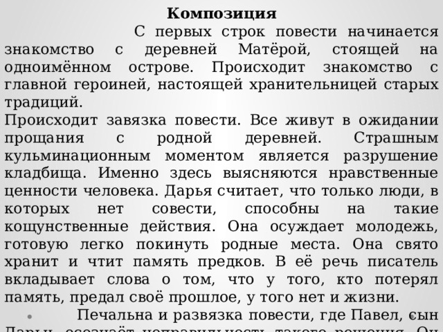 Композиция  С первых строк повести начинается знакомство с деревней Матёрой, стоящей на одноимённом острове. Происходит знакомство с главной героиней, настоящей хранительницей старых традиций. Происходит завязка повести. Все живут в ожидании прощания с родной деревней. Страшным кульминационным моментом является разрушение кладбища. Именно здесь выясняются нравственные ценности человека. Дарья считает, что только люди, в которых нет совести, способны на такие кощунственные действия. Она осуждает молодежь, готовую легко покинуть родные места. Она свято хранит и чтит память предков. В её речь писатель вкладывает слова о том, что у того, кто потерял память, предал своё прошлое, у того нет и жизни.  Печальна и развязка повести, где Павел, сын Дарьи, осознаёт неправильность такого решения. Он начинает понимать, что человек, вырванный с корнем со своей родной земли против воли, на другом месте, каким бы он ни был хорошим, будет лишь квартирантом. 