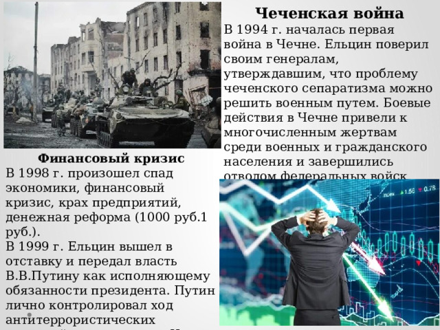 Чеченская война В 1994 г. началась первая война в Чечне. Ельцин поверил своим генералам, утверждавшим, что проблему чеченского сепаратизма можно решить военным путем. Боевые действия в Чечне привели к многочисленным жертвам среди военных и гражданского населения и завершились отводом федеральных войск (1996). Финансовый кризис В 1998 г. произошел спад экономики, финансовый кризис, крах предприятий, денежная реформа (1000 руб.1 руб.). В 1999 г. Ельцин вышел в отставку и передал власть В.В.Путину как исполняющему обязанности президента. Путин лично контролировал ход антитеррористических операций на территории Чечни (начало второй чеченской войны - 2000 г.). 