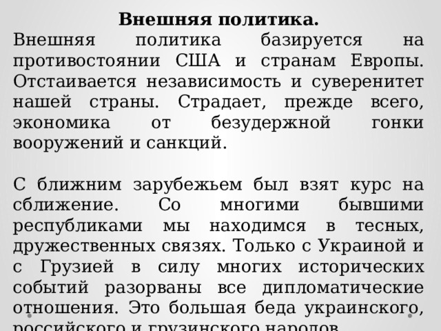 Внешняя политика. Внешняя политика базируется на противостоянии США и странам Европы. Отстаивается независимость и суверенитет нашей страны. Страдает, прежде всего, экономика от безудержной гонки вооружений и санкций. С ближним зарубежьем был взят курс на сближение. Со многими бывшими республиками мы находимся в тесных, дружественных связях. Только с Украиной и с Грузией в силу многих исторических событий разорваны все дипломатические отношения. Это большая беда украинского, российского и грузинского народов. 