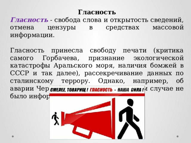 Гласность Гласность - свобода слова и открытость сведений, отмена цензуры в средствах массовой информации. Гласность принесла свободу печати (критика самого Горбачева, признание экологической катастрофы Аральского моря, наличия бомжей в СССР и так далее), рассекречивание данных по сталинскому террору. Однако, например, об аварии Чернобыля население ни в коем случае не было информировано объективно. 