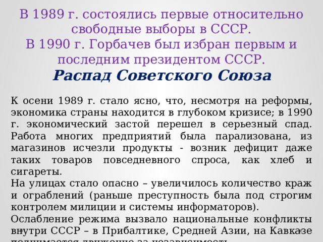 В 1989 г. состоялись первые относительно свободные выборы в СССР. В 1990 г. Горбачев был избран первым и последним президентом СССР. Распад Советского Союза К осени 1989 г. стало ясно, что, несмотря на реформы, экономика страны находится в глубоком кризисе; в 1990 г. экономический застой перешел в серьезный спад. Работа многих предприятий была парализована, из магазинов исчезли продукты - возник дефицит даже таких товаров повседневного спроса, как хлеб и сигареты. На улицах стало опасно – увеличилось количество краж и ограблений (раньше преступность была под строгим контролем милиции и системы информаторов). Ослабление режима вызвало национальные конфликты внутри СССР – в Прибалтике, Средней Азии, на Кавказе поднимается движение за независимость. 