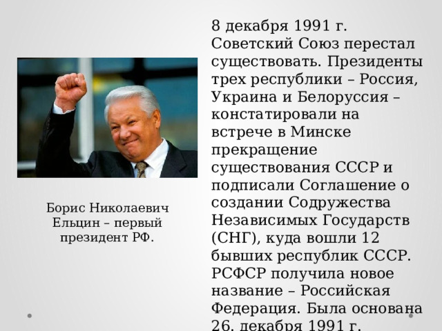 8 декабря 1991 г. Советский Союз перестал существовать. Президенты трех республики – Россия, Украина и Белоруссия – констатировали на встрече в Минске прекращение существования СССР и подписали Соглашение о создании Содружества Независимых Государств (СНГ), куда вошли 12 бывших республик СССР. РСФСР получила новое название – Российская Федерация. Была основана 26. декабря 1991 г. Борис Николаевич Ельцин – первый президент РФ. 