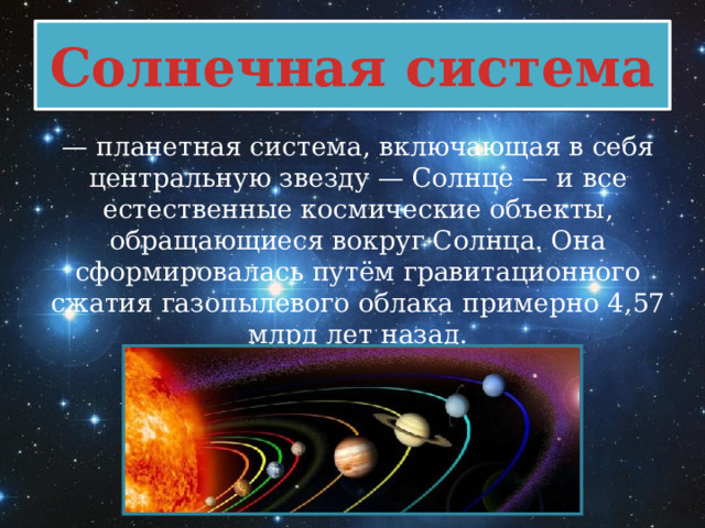 Солнечная система — планетная система, включающая в себя центральную звезду — Солнце — и все естественные космические объекты, обращающиеся вокруг Солнца. Она сформировалась путём гравитационного сжатия газопылевого облака примерно 4,57 млрд лет назад. 