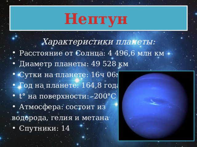 Нептун Характеристики планеты: Расстояние от Солнца: 4 496,6 млн км Диаметр планеты: 49 528 км Сутки на планете: 16ч 06мин Год на планете: 164,8 года t° на поверхности: -200°C Атмосфера: состоит из водорода, гелия и метана Спутники: 14  