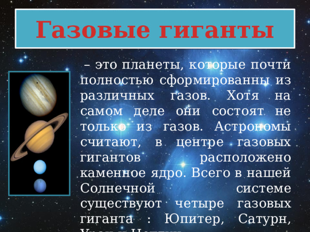Газовые гиганты  – это планеты, которые почти полностью сформированны из различных газов. Хотя на самом деле они состоят не только из газов. Астрономы считают, в центре газовых гигантов расположено каменное ядро. Всего в нашей Солнечной системе существуют четыре газовых гиганта : Юпитер, Сатурн, Уран и Нептун. 