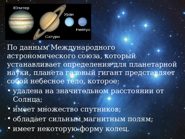 По данным Международного астрономического союза, который устанавливает определения для планетарной науки, планета газовый гигант представляет собой небесное тело, которое: удалена на значительном расстоянии от Солнца; имеет множество спутников; обладает сильным магнитным полям; имеет некоторую форму колец. 