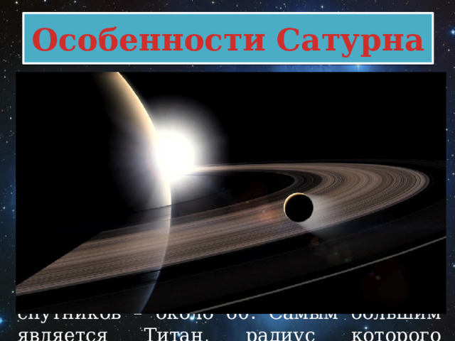 Особенности Сатурна Главная особенность - огромная система колец. Её ширина составляет почти 115 тыс. км при толщине порядка 5 км. Составными элементами этих образований являются частицы (их размер доходит до нескольких десятков метров), состоящие изо льда, оксида железа и каменных пород. Кроме системы колец эта планета имеет большое количество естественных спутников – около 60. Самым большим является Титан, радиус которого превышает 2,5 тыс. км. 