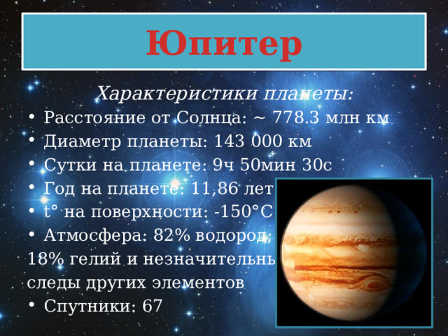 Юпитер Характеристики планеты: Расстояние от Солнца: ~ 778.3 млн км Диаметр планеты: 143 000 км Сутки на планете: 9ч 50мин 30с Год на планете: 11,86 лет t° на поверхности: -150°C Атмосфера: 82% водород; 18% гелий и незначительные следы других элементов Спутники: 67 