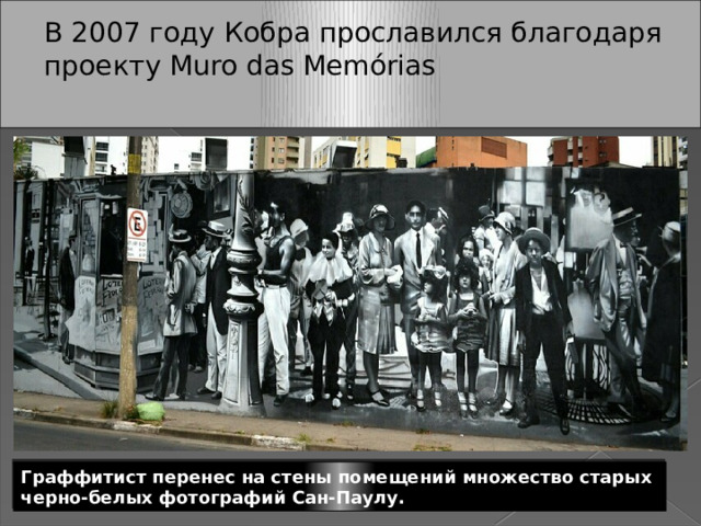 В 2007 году Кобра прославился благодаря проекту Muro das Memórias   Граффитист перенес на стены помещений множество старых черно-белых фотографий Сан-Паулу. 