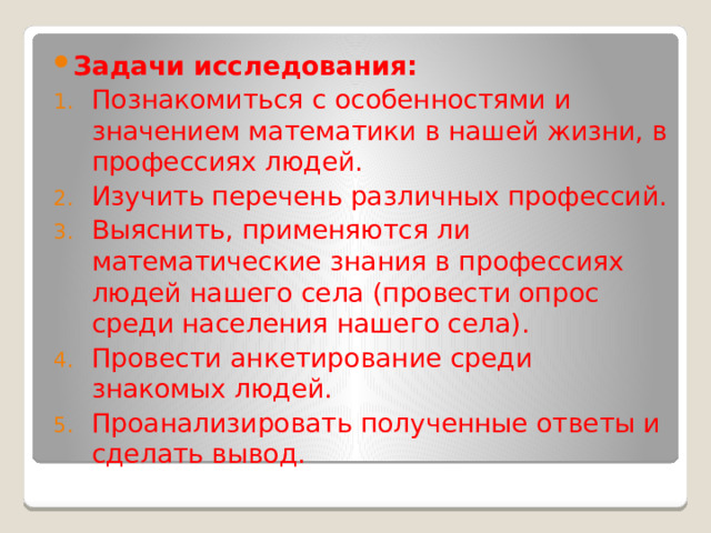 Задачи исследования: Познакомиться с особенностями и значением математики в нашей жизни, в профессиях людей. Изучить перечень различных профессий. Выяснить, применяются ли математические знания в профессиях людей нашего села (провести опрос среди населения нашего села). Провести анкетирование среди знакомых людей. Проанализировать полученные ответы и сделать вывод. 