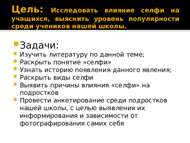 Цель: Исследовать влияние селфи на учащихся, выяснить уровень популярности среди учеников нашей школы. Задачи: Изучить литературу по данной теме; Раскрыть понятие «селфи» Узнать историю появления данного явления; Раскрыть виды селфи Выявить причины влияния «селфи» на подростков Провести анкетирование среди подростков нашей школы, с целью выявления их информирования и зависимости от фотографирования самих себя 