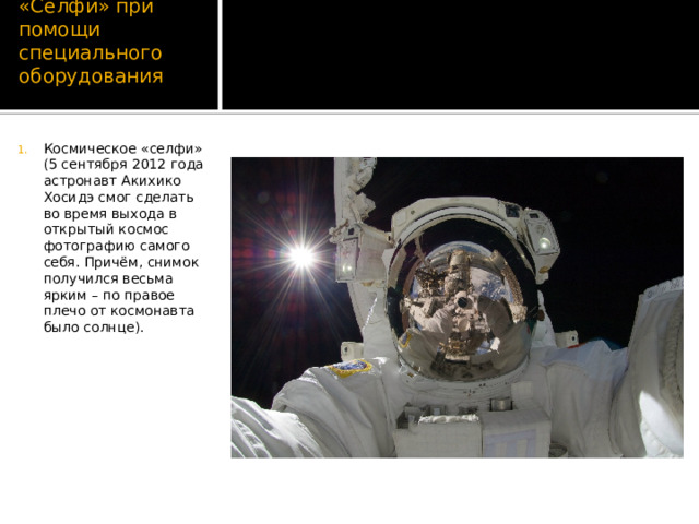 «Селфи» при помощи специального оборудования Космическое «селфи» (5 сентября 2012 года астронавт Акихико Хосидэ смог сделать во время выхода в открытый космос фотографию самого себя. Причём, снимок получился весьма ярким – по правое плечо от космонавта было солнце). 