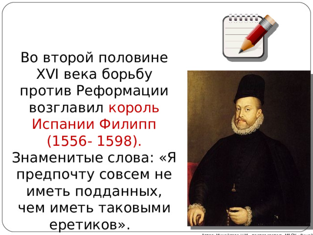 Во второй половине XVI века борьбу против Реформации возглавил король Испании Филипп (1556- 1598). Знаменитые слова: «Я предпочту совсем не иметь подданных, чем иметь таковыми еретиков». Автор: Михайлова Н.М.- преподаватель МАОУ «Лицей № 21» 
