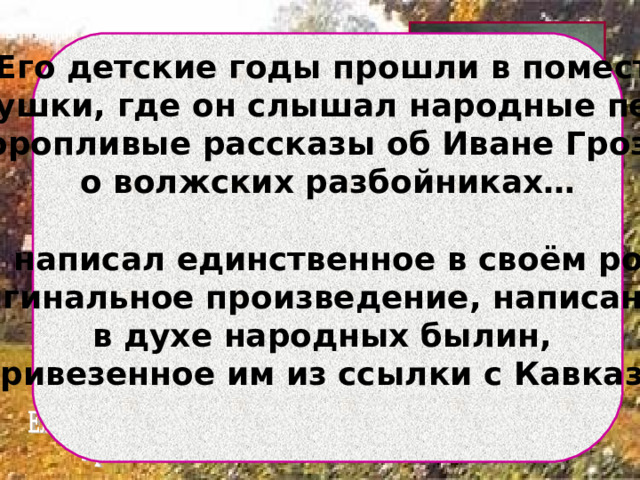  Его детские годы прошли в поместье бабушки, где он слышал народные песни, неторопливые рассказы об Иване Грозном, о волжских разбойниках…  Он написал единственное в своём роде оригинальное произведение, написанное в духе народных былин, привезенное им из ссылки с Кавказа.   