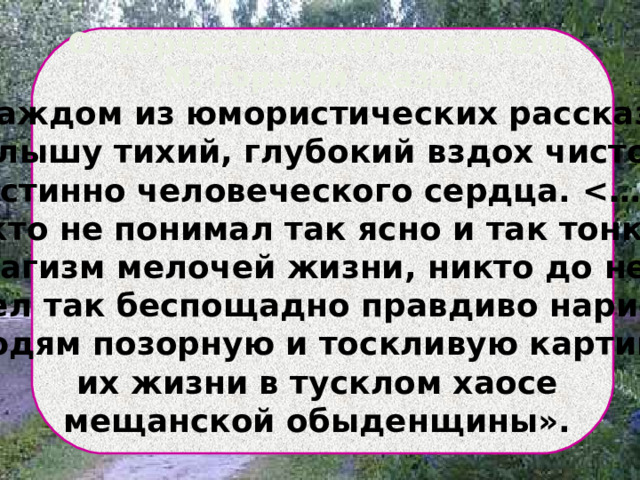   О творчестве какого писателя М. Горький сказал: «В каждом из юмористических рассказов… я слышу тихий, глубокий вздох чистого, истинно человеческого сердца.  Никто не понимал так ясно и так тонко … трагизм мелочей жизни, никто до него не умел так беспощадно правдиво нарисовать людям позорную и тоскливую картину их жизни в тусклом хаосе мещанской обыденщины».   