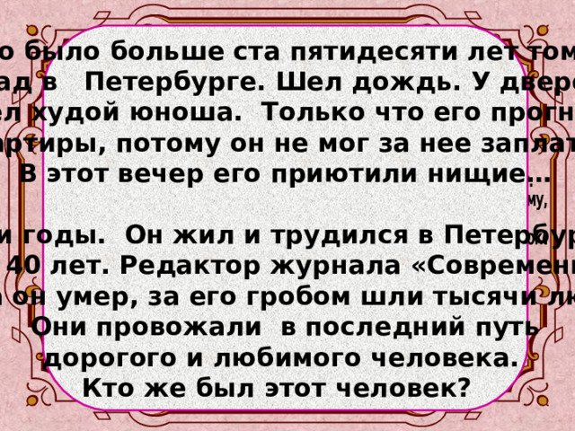   Это было больше ста пятидесяти лет тому назад в Петербурге. Шел дождь. У дверей сидел худой юноша. Только что его прогнали с квартиры, потому он не мог за нее заплатить. В этот вечер его приютили нищие…  Шли годы. Он жил и трудился в Петербурге почти 40 лет. Редактор журнала «Современник». Когда он умер, за его гробом шли тысячи людей.  Они провожали в последний путь дорогого и любимого человека. Кто же был этот человек?   