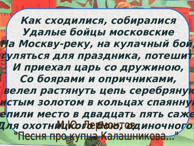 Как сходилися, собиралися Удалые бойцы московские На Москву-реку, на кулачный бой, Разгуляться для праздника, потешиться. И приехал царь со дружиною, Со боярами и опричниками, И велел растянуть цепь серебряную, Чистым золотом в кольцах спаянную. Оцепили место в двадцать пять сажень, Для охотницкого бою, одиночного. 