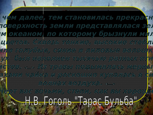      « Степь, чем далее, тем становилась прекраснее.   Вся поверхность земли представлялася зелёно- золотым океаном, по которому брызнули миллионы разных цветов. Сквозь тонкие, высокие стебли травы сквозили голубые, синие и лиловые волошки  Воздух был наполнен тысячью разных птичьих свистов.   Из травы подымалась мерными взмахами чайка и роскошно купалась в синих волнах воздуха.   Чёрт вас возьми, степи, как вы хороши!       