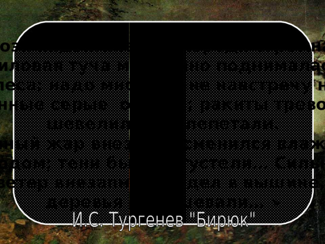 Гроза надвигалась. Впереди огромная лиловая туча медленно поднималась  из-за леса; надо мною и мне навстречу неслись  длинные серые облака; ракиты тревожно шевелились и лепетали.  Душный жар внезапно сменился влажным холодом; тени быстро густели… Сильный ветер внезапно загудел в вышине, деревья забушевали… » 