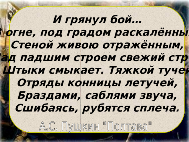 И грянул бой… В огне, под градом раскалённым, Стеной живою отражённым, Над падшим строем свежий строй Штыки смыкает. Тяжкой тучей Отряды конницы летучей, Браздами, саблями звуча, Сшибаясь, рубятся сплеча.  