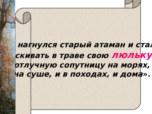   «И нагнулся старый атаман и стал отыскивать в траве свою люльку , неотлучную сопутницу на морях, и на суше, и в походах, и дома ».  